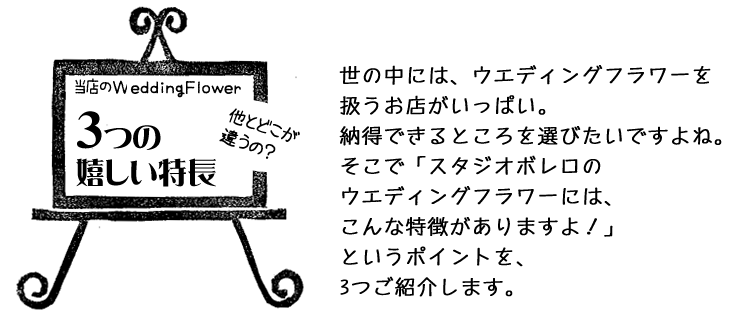 世の中には、ウエディングフラワーを 扱うお店がいっぱい。 納得できるところを選びたいですよね。 そこで「スタジオボレロの ウエディングフラワーには、 こんな特徴がありますよ！」 というポイントを、 3つご紹介します。